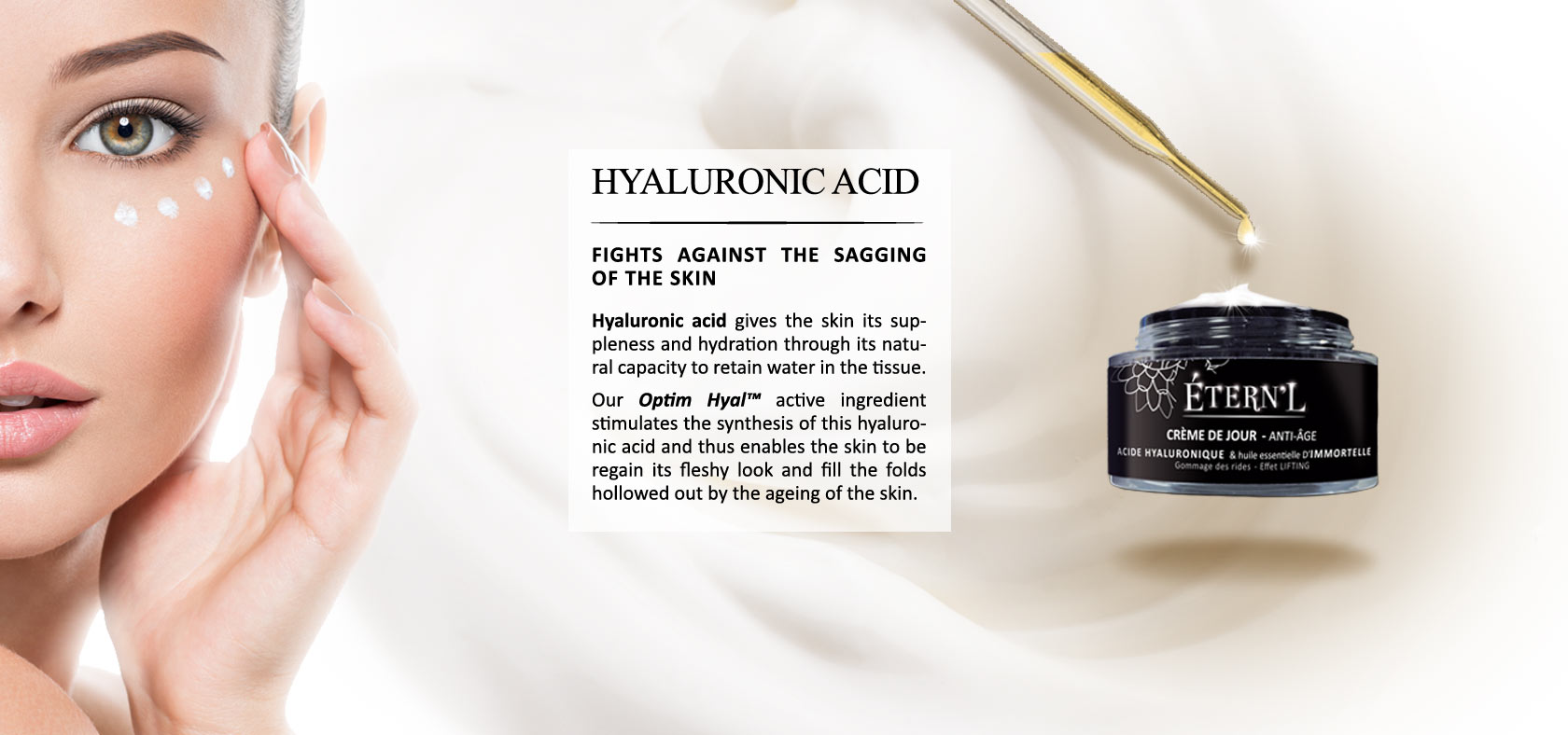 Hyaluronic acid gives the skin its suppleness and hydration through its natural capacity to retain water in the tissue. Our Optim Hyal© active ingredient stimulates the synthesis of this hyaluronic acid and thus enables the skin to be regain its fleshy lo